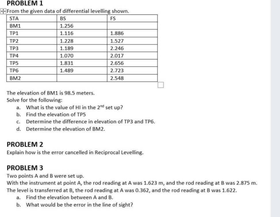 PROBLEM 1
+From the given data of differential levelling shown.
STA
BS
FS
BM1
1.256
TP1
1.116
1.886
TP2
1.228
1.527
ТРЗ
1.189
2.246
ТР4
1.070
2.017
TP5
1.831
2.656
ТР6
1.489
2.723
BM2
2.548
The elevation of BM1 is 98.5 meters.
Solve for the following:
a. What is the value of HI in the 2nd set up?
b. Find the elevation of TP5
c. Determine the difference in elevation of TP3 and TP6.
d. Determine the elevation of BM2.
PROBLEM 2
Explain how is the error cancelled in Reciprocal Levelling.
PROBLEM 3
Two points A and B were set up.
With the instrument at point A, the rod reading at A was 1.623 m, and the rod reading at B was 2.875 m.
The level is transferred at B, the rod reading at A was 0.362, and the rod reading at B was 1.622.
a. Find the elevation between A and B.
b. What would be the error in the line of sight?
