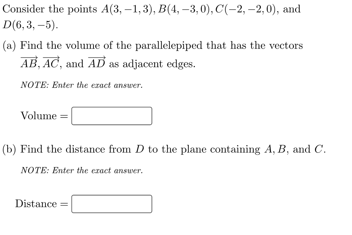 Consider the points A(3,-1, 3), B(4, -3,0), C(−2, −2,0), and
D(6, 3, –5).
(a) Find the volume of the parallelepiped that has the vectors
AB, AC, and AD as adjacent edges.
NOTE: Enter the exact answer.
Volume =
(b) Find the distance from D to the plane containing A, B, and C.
NOTE: Enter the exact answer.
Distance =