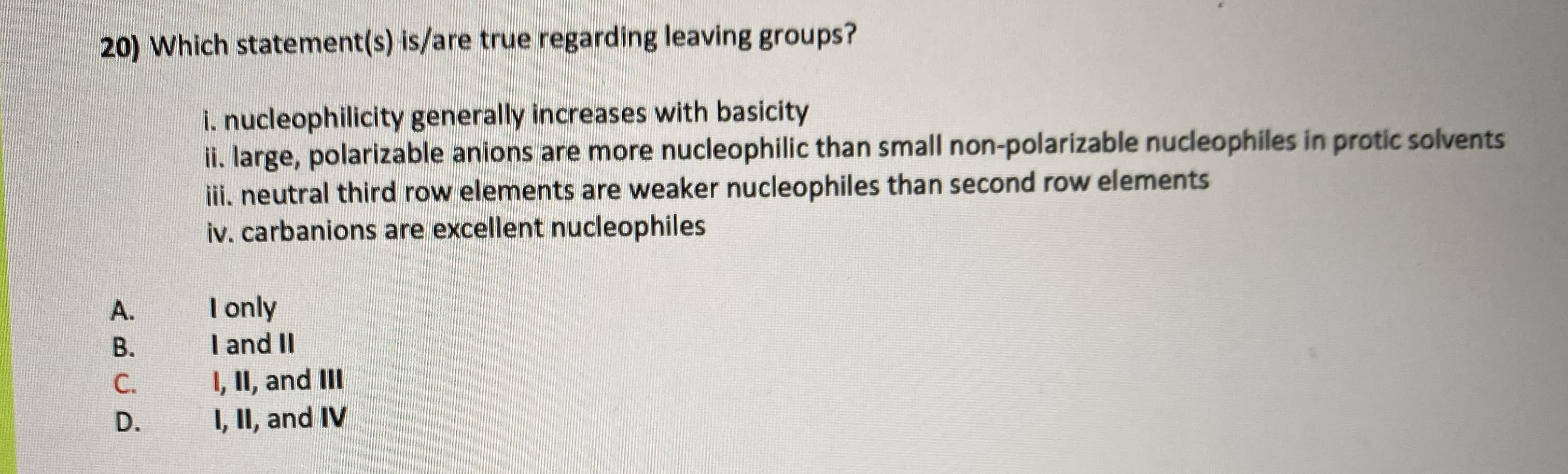 Which statement(s) is/are true regarding leaving groups?
i. nucleophilicity generally increases with basicity
ii. large, polarizable anions are more nucleophilic than small non-polarizable nucdleophiles in protic solvents
ii, neutral third row elements are weaker nucleophiles than second row elements
iv. carbanions are excellent nucleophiles
