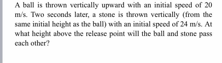 A ball is thrown vertically upward with an initial speed of 20
m/s. Two seconds later, a stone is thrown vertically (from the
same initial height as the ball) with an initial speed of 24 m/s. At
what height above the release point will the ball and stone pass
each other?
