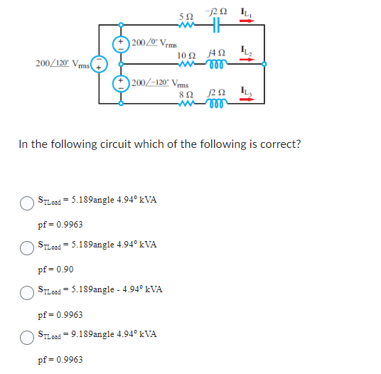 200/120 Vrms
200/0° Vrms
STLoad 5.189angle 4.94⁰ kVA
pf = 0.9963
STLoad 5.189angle 4.94⁰ kVA
=
592
200/-120° Vrms
892
pf = 0.90
STLoad 5.189angle - 4.94⁰ kVA
pf = 0.9963
STLoad = 9.189angle 4.94⁰ kVA
pf = 0.9963
ΠΩ IL,
10Ω ΤΩ
-wroo
In the following circuit which of the following is correct?
j2Q2
vor
LL₂
