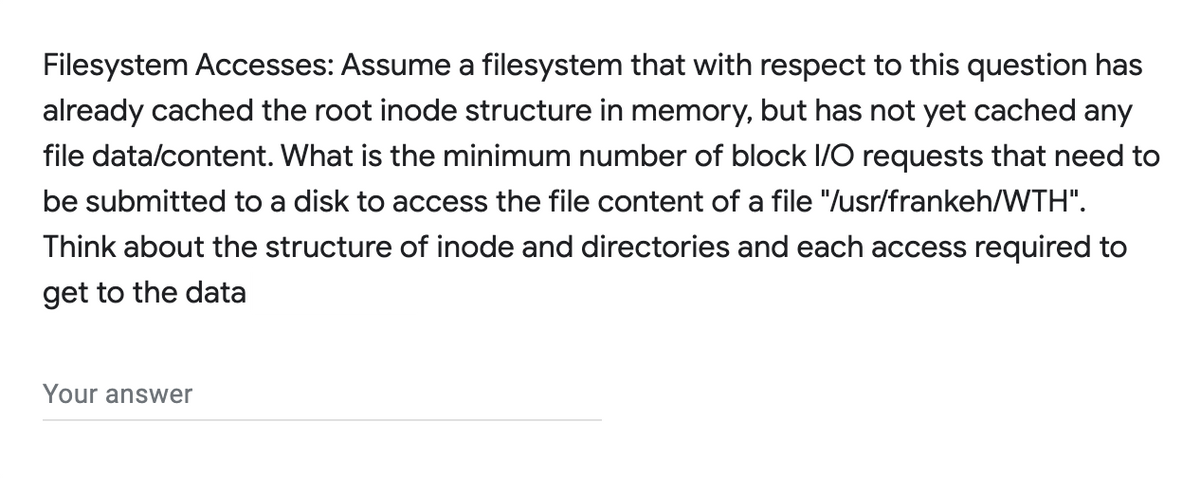 Filesystem Accesses: Assume a filesystem that with respect to this question has
already cached the root inode structure in memory, but has not yet cached any
file data/content. What is the minimum number of block I/O requests that need to
be submitted to a disk to access the file content of a file "/usr/frankeh/WTH".
Think about the structure of inode and directories and each access required to
get to the data
Your answer
