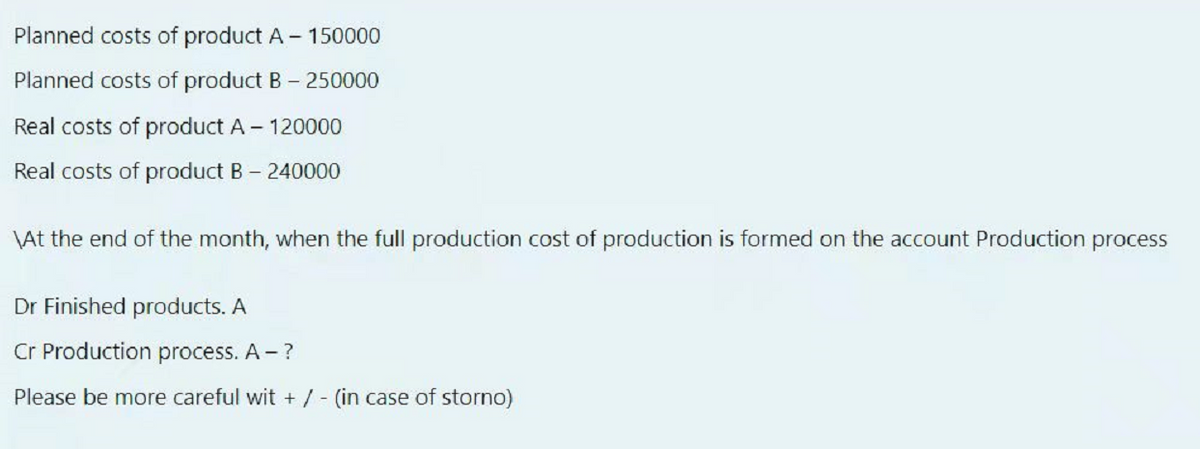 Planned costs of product A - 150000
Planned costs of product B - 250000
Real costs of product A - 120000
Real costs of product B - 240000
\At the end of the month, when the full production cost of production is formed on the account Production process
Dr Finished products. A
Cr Production process. A - ?
Please be more careful wit + / - (in case of storno)
