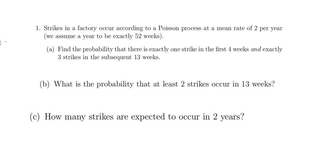 1. Strikes in a factory occur according to a Poisson process at a mean rate of 2 per year
(we assume a year to be exactly 52 weeks).
(a) Find the probability that there is exactly one strike in the first 4 weeks and exactly
3 strikes in the subsequent 13 weeks.
(b) What is the probability that at least 2 strikes occur in 13 weeks?
(c) How many strikes are expected to occur in 2 years?

