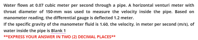 Water flows at 0.07 cubic meter per second through a pipe. A horizontal venturi meter with
throat diameter of 150-mm was used to measure the velocity inside the pipe. Based on
manometer reading, the differential gauge is deflected 1.2 meter.
If the specific gravity of the manometer fluid is 1.60, the velocity, in meter per second (m/s), of
water inside the pipe is Blank 1
**EXPRESS YOUR ANSWER IN TWO (2) DECIMAL PLACES**
