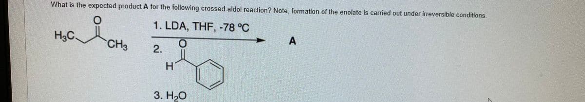 What is the expected product A for the following crossed aldol reaction? Note, formation of the enolate is carried out under irreversible conditions.
1. LDA, THF, -78 °C
H3C.
CH3
H.
3. H,O
工
2.
