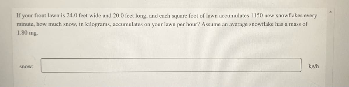 If your front lawn is 24.0 feet wide and 20.0 feet long, and each square foot of lawn accumulates 1150 new șnowflakes every
minute, how much snow, in kilograms, accumulates on your lawn per hour? Assume an average snowflake has a mass of
1.80 mg.
kg/h
snow:
