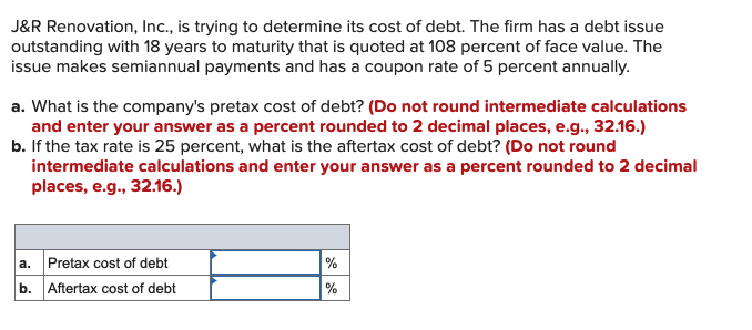 J&R Renovation, Ic., is trying to determine its cost of debt. The firm has a debt issue
outstanding with 18 years to maturity that is quoted at 108 percent of face value. The
issue makes semiannual payments and has a coupon rate of 5 percent annually.
a. What is the company's pretax cost of debt? (Do not round intermediate calculations
and enter your answer as a percent rounded to 2 decimal places, e.g., 32.16.)
b. If the tax rate is 25 percent, what is the aftertax cost of debt? (Do not round
intermediate calculations and enter your answer as a percent rounded to 2 decimal
places, e.g., 32.16.)
a. Pretax cost of debt
b. Aftertax cost of debt
%
%
