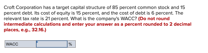 Croft Corporation has a target capital structure of 85 percent common stock and 15
percent debt. Its cost of equity is 15 percent, and the cost of debt is 6 percent. The
relevant tax rate is 21 percent. What is the company's WACC? (Do not round
intermediate calculations and enter your answer as a percent rounded to 2 decimal
places, e.g., 32.16.)
WACC
%
