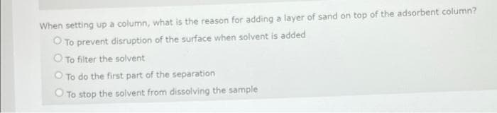 When setting up a column, what is the reason for adding a layer of sand on top of the adsorbent column?
O To prevent disruption of the surface when solvent is added
O To filter the solvent
O To do the first part of the separation
O To stop the solvent from dissolving the sample