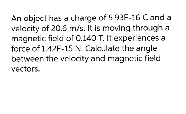 An object has a charge of 5.93E-16 C and a
velocity of 20.6 m/s. It is moving through a
magnetic field of 0.140 T. It experiences a
force of 1.42E-15 N. Calculate the angle
between the velocity and magnetic field
vectors.
