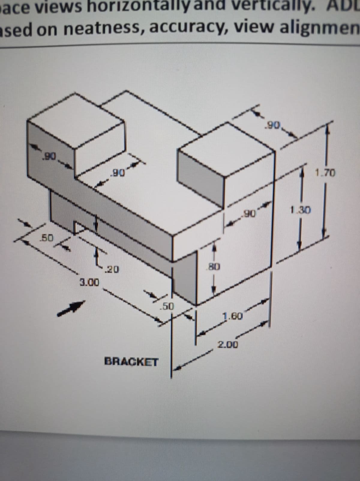 ace views horizontally and vertically. AD
ased on neatness, accuracy, view alignmen
.90
50
3.00
.90
20
BRACKET
.50
80
.90
1.60
2.00
.90
1.30
1.70