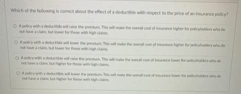 Which of the following is correct about the effect of a deductible with respect to the price of an insurance policy?
O A policy with a deductible will raise the premium. This will make the overall cost of insurance higher for policyholders who do
not have a claim, but lower for those with high claims
O A policy with a deductible will lower the premium. This will make the overall cost of insurance higher for policyholders who do
not have a claim, but lower for those with high claims
O A policy with a deductible will raise the premium. This will make the overall cost of insurance lower for policyholders who do
not have a claim, but higher for those with high claims
O A policy with a deductible will lower the premium. This will make the overal cost of insurance lower for policyholders who do
not have a claim, but higher for those with high claims
