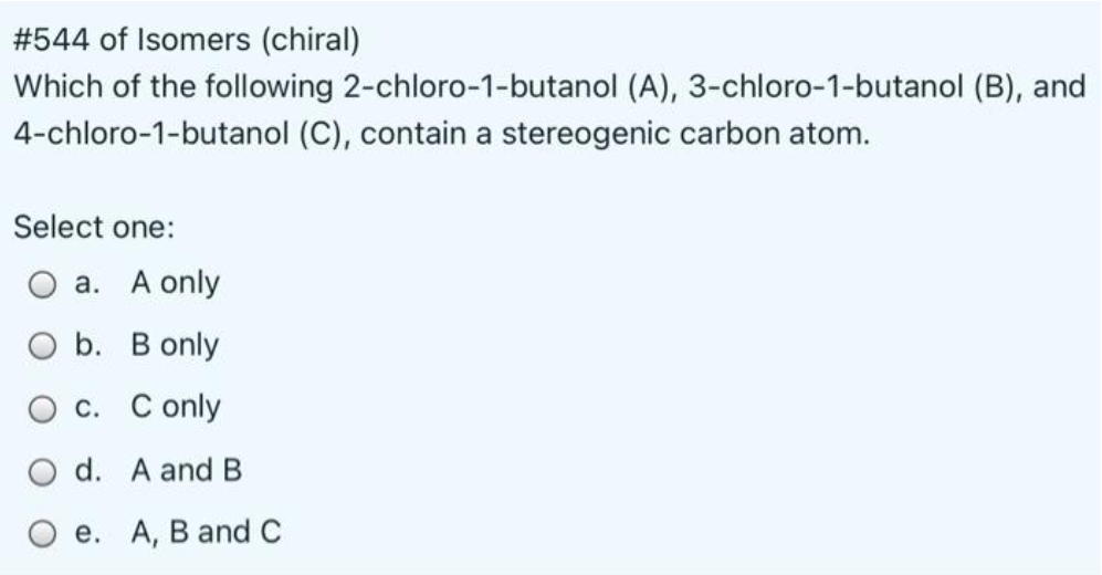 #544 of Isomers (chiral)
Which of the following 2-chloro-1-butanol (A), 3-chloro-1-butanol (B), and
4-chloro-1-butanol (C), contain a stereogenic carbon atom.
Select one:
a. A only
O b. B only
O c. C only
O d. A and B
e. A, B and C
