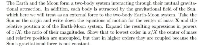 The Earth and the Moon form a two-body system interacting through their mutual gravita-
tional attraction. In addition, each body is attracted by the gravitational field of the Sun,
which here we will treat as an external force to the two-body Earth-Moon system. Take the
Sun as the origin and write down the equations of motion for the center of mass X and the
relative position x of the Earth-Moon system. Expand the resulting expressions in powers
of x/X, the ratio of their magnitudes. Show that to lowest order in x/X the center of mass
and relative position are uncoupled, but that in higher orders they are coupled because the
Sun's gravitational force is not constant.