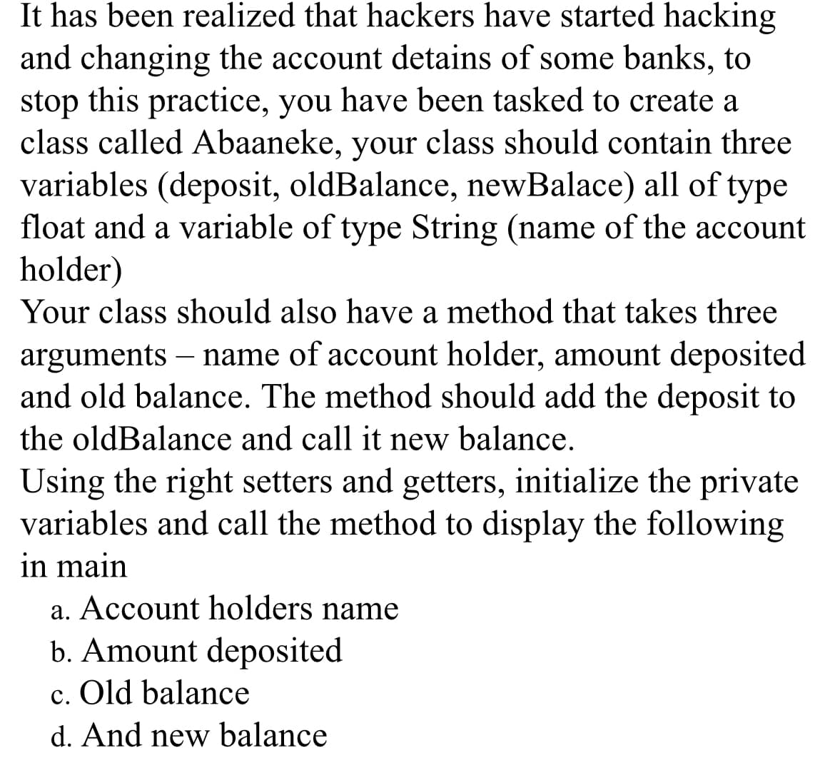 It has been realized that hackers have started hacking
and changing the account detains of some banks, to
stop this practice, you have been tasked to create a
class called Abaaneke, your class should contain three
variables (deposit, oldBalance, newBalace) all of type
float and a variable of type String (name of the account
holder)
Your class should also have a method that takes three
arguments – name of account holder, amount deposited
and old balance. The method should add the deposit to
the oldBalance and call it new balance.
Using the right setters and getters, initialize the private
variables and call the method to display the following
in main
a. Account holders name
b. Amount deposited
c. Old balance
d. And new balance

