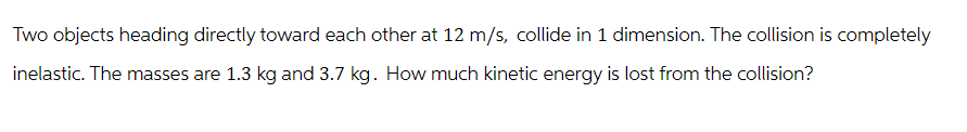Two objects heading directly toward each other at 12 m/s, collide in 1 dimension. The collision is completely
inelastic. The masses are 1.3 kg and 3.7 kg. How much kinetic energy is lost from the collision?