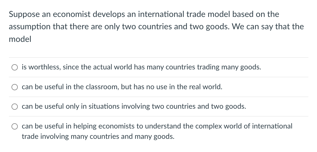 Suppose an economist develops an international trade model based on the
assumption that there are only two countries and two goods. We can say that the
model
is worthless, since the actual world has many countries trading many goods.
can be useful in the classroom, but has no use in the real world.
can be useful only in situations involving two countries and two goods.
can be useful in helping economists to understand the complex world of international
trade involving many countries and many goods.
