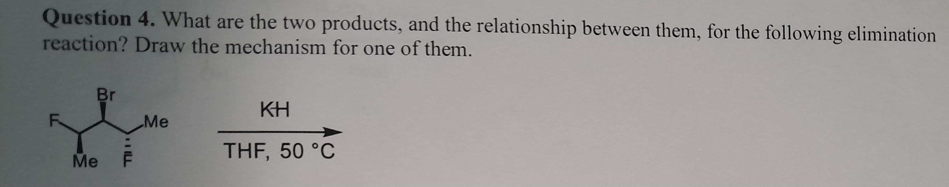 Question 4. What are the two products, and the relationship between them, for the following elimination.
reaction? Draw the mechanism for one of them.
Br
Me
F
Me
KH
THF, 50 °C