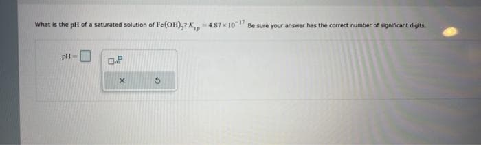 What is the pH of a saturated solution of Fe(OH),? K,, -4.87 x 107 Be sure your answer has the correct number of significant digits.
pH-
X
5