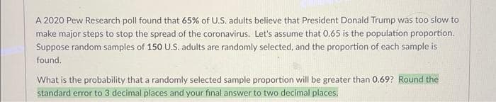 A 2020 Pew Research poll found that 65% of U.S. adults believe that President Donald Trump was too slow to
make major steps to stop the spread of the coronavirus. Let's assume that 0.65 is the population proportion.
Suppose random samples of 150 U.S. adults are randomly selected, and the proportion of each sample is
found.
What is the probability that a randomly selected sample proportion will be greater than 0.69? Round the
standard error to 3 decimal places and your final answer to two decimal places.