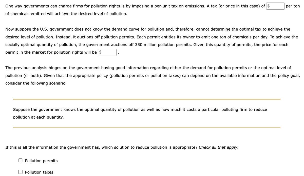 One way governments can charge firms for pollution rights is by imposing a per-unit tax on emissions. A tax (or price in this case) of $
of chemicals emitted will achieve the desired level of pollution.
Now suppose the U.S. government does not know the demand curve for pollution and, therefore, cannot determine the optimal tax to achieve the
desired level of pollution. Instead, it auctions off pollution permits. Each permit entitles its owner to emit one ton of chemicals per day. To achieve the
socially optimal quantity of pollution, the government auctions off 350 million pollution permits. Given this quantity of permits, the price for each
permit in the market for pollution rights will be $
The previous analysis hinges on the government having good information regarding either the demand for pollution permits or the optimal level of
pollution (or both). Given that the appropriate policy (pollution permits or pollution taxes) can depend on the available information and the policy goal,
consider the following scenario.
Suppose the government knows the optimal quantity of pollution as well as how much it costs a particular polluting firm to reduce
pollution at each quantity.
If this is all the information the government has, which solution to reduce pollution is appropriate? Check all that apply.
per ton
Pollution permits
Pollution taxes