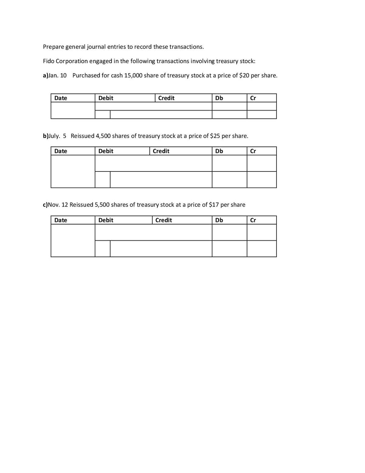 Prepare general journal entries to record these transactions.
Fido Corporation engaged in the following transactions involving treasury stock:
a)Jan. 10 Purchased for cash 15,000 share of treasury stock at a price of $20 per share.
Date
Debit
Credit
Db
Cr
b)July. 5 Reissued 4,500 shares of treasury stock at a price of $25 per share.
Date
Debit
Credit
Db
Cr
c)Nov. 12 Reissued 5,500 shares of treasury stock at a price of $17 per share
Date
Debit
Credit
Db
Cr
