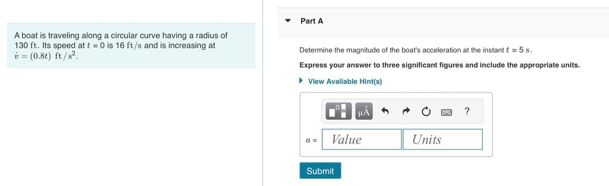 A boat is traveling along a circular curve having a radius of
130 ft. Its speed at t = 0 is 16 ft/s and is increasing at
v = (0.8t) ft /s².
Part A
Determine the magnitude of the boat's acceleration at the instant t = 5 s.
Express your answer to three significant figures and include the appropriate units.
► View Available Hint(s)
a =
O
μÃ
Value
Submit
www.
Units
?