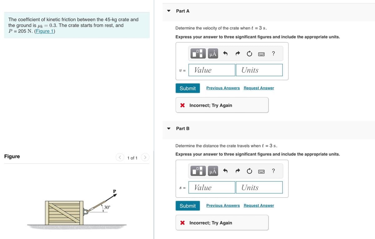 The coefficient of kinetic friction between the 45-kg crate and
the ground is μ = 0.3. The crate starts from rest, and
P = 205 N. (Figure 1)
Figure
30°
1 of 1
Part A
Determine the velocity of the crate when t = 3 s.
Express your answer to three significant figures and include the appropriate units.
V=
0
Part B
μA
Value
Submit Previous Answers Request Answer
X Incorrect; Try Again
S =
Determine the distance the crate travels when t = 3 s.
Express your answer to three significant figures and include the appropriate units.
μᾶ
Units
Value
X Incorrect; Try Again
Units
Submit Previous Answers Request Answer