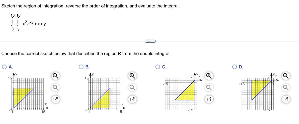 Sketch the region of integration, reverse the order of integration, and evaluate the integral.
10 10
}}
0 y
Choose the correct sketch below that describes the region R from the double integral.
A.
15-
x²exy dx dy
y
B.
15-
y
15
C.
D.