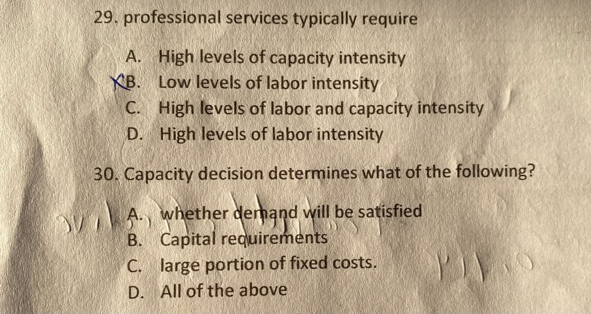 29. professional services typically require
A. High levels of capacity intensity
Low levels of labor intensity
XB.
C. High levels of labor and capacity intensity
D. High levels of labor intensity
30. Capacity decision determines what of the following?
VA., whether demand will be satisfied
B. Capital requirements
C. large portion of fixed costs.
D. All of the above