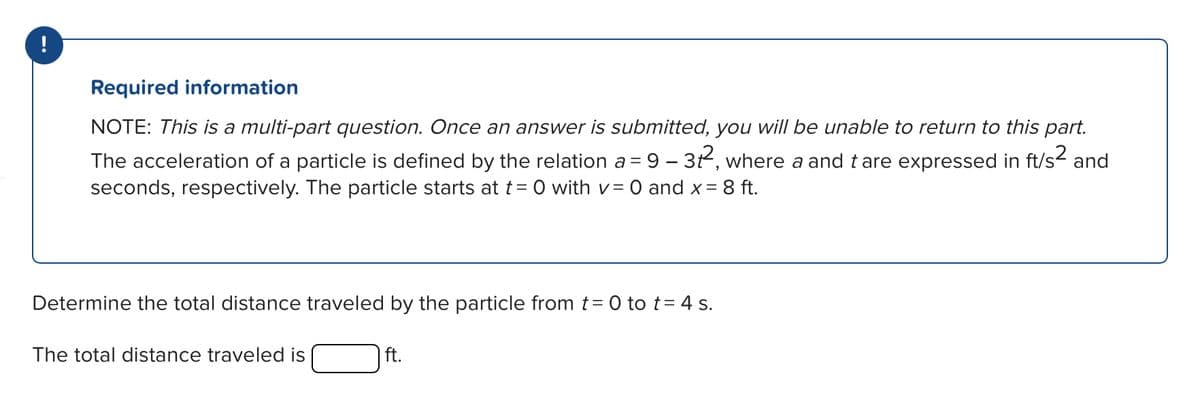--
Required information
NOTE: This is a multi-part question. Once an answer is submitted, you will be unable to return to this part.
The acceleration of a particle is defined by the relation a = 9 - 31², where a and t are expressed in ft/s² and
seconds, respectively. The particle starts at t = 0 with v = 0 and x = 8 ft.
The total distance traveled is
ft.
Determine the total distance traveled by the particle from t = 0 to t = 4 s.
