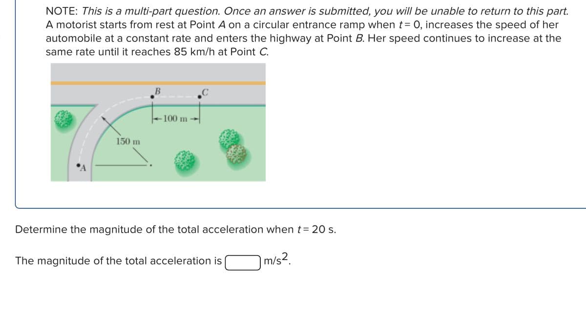 NOTE: This is a multi-part question. Once an answer is submitted, you will be unable to return to this part.
A motorist starts from rest at Point A on a circular entrance ramp when t = 0, increases the speed of her
automobile at a constant rate and enters the highway at Point B. Her speed continues to increase at the
same rate until it reaches 85 km/h at Point C.
150 m
B
100 m
Determine the magnitude of the total acceleration when t = 20 s.
The magnitude of the total acceleration is
m/s².