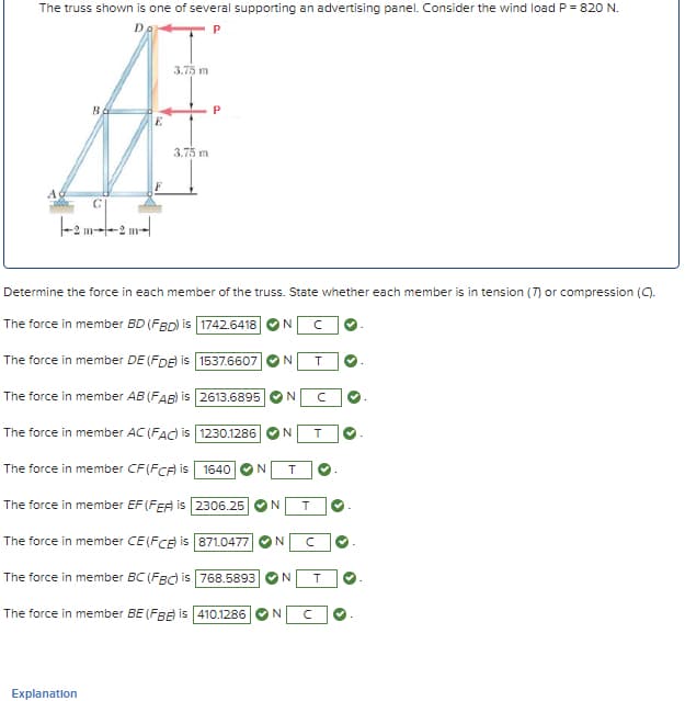 The truss shown is one of several supporting an advertising panel. Consider the wind load P = 820 N.
P
BA
D
3.75 m
A
-2 m2 m
E
3.75 m
P
Determine the force in each member of the truss. State whether each member is in tension (7) or compression (C).
The force in member BD (FBD) is 1742.6418
N
C
The force in member DE (FDE) is 1537.6607
N
T
The force in member AB (FAB) is 2613.6895 N
The force in member AC (FAC) is 1230.1286
The force in member CF (FCA) is 1640
The force in member EF (FEA) is 2306.25
The force in member CE (FCE) is 871.0477
The force in member BC (FBC) is 768.5893
The force in member BE (FBB) is 410.1286
N
T
N
T
N T
N
C
N
C
N T
Explanation