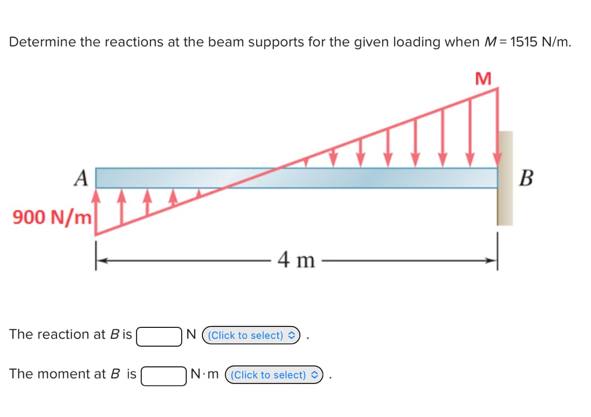 Determine the reactions at the beam supports for the given loading when M = 1515 N/m.
A
900 N/m
4 m
The reaction at B is
The moment at B is
N (Click to select)
N·m (Click to select)
M
B