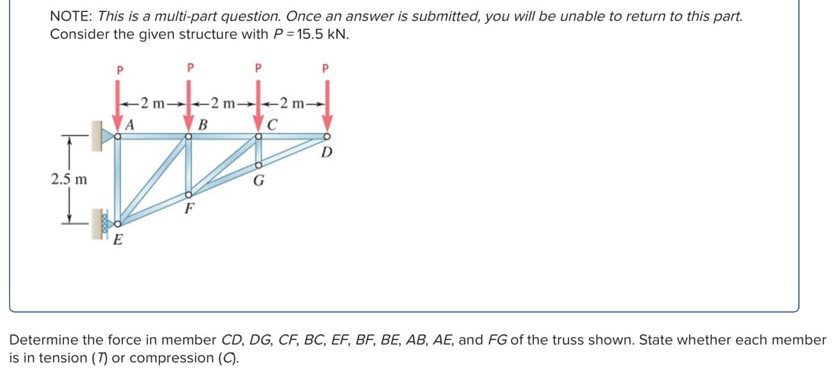 NOTE: This is a multi-part question. Once an answer is submitted, you will be unable to return to this part.
Consider the given structure with P = 15.5 kN.
2.5 m
P
P
P
P
2 m→
A
2 m→
-2 m-
B
C
D
G
F
E
Determine the force in member CD, DG, CF, BC, EF, BF, BE, AB, AE, and FG of the truss shown. State whether each member
is in tension (7) or compression (C).