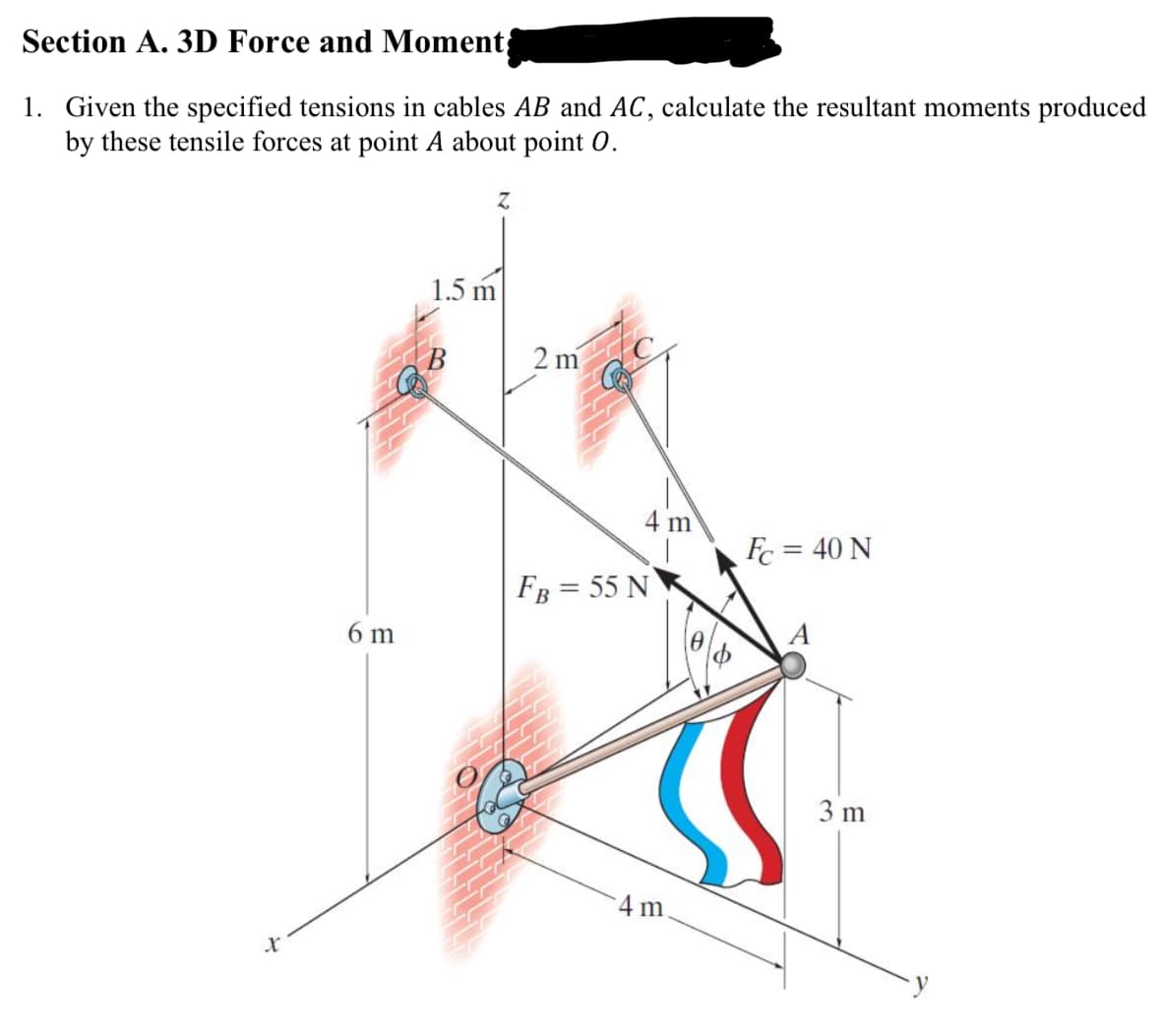 Section A. 3D Force and Moment
1. Given the specified tensions in cables AB and AC, calculate the resultant moments produced
by these tensile forces at point A about point O.
Z
x
6 m
1.5 m
2 m
FB = 55 N
4 m
m
Fc = 40 N
A
A
3 m