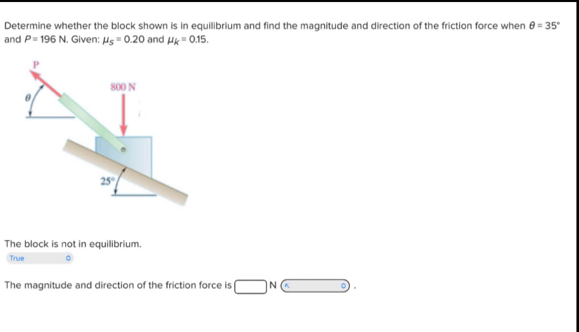 Determine whether the block shown is in equilibrium and find the magnitude and direction of the friction force when = 35°
and P=196 N. Given: μs = 0.20 and μk = 0.15.
800 N
25°
The block is not in equilibrium.
True
The magnitude and direction of the friction force is
N