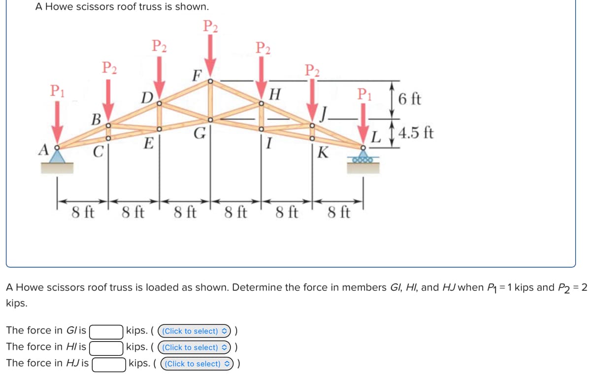 A Howe scissors roof truss is shown.
P2
P2
P2
P2
P2
F
D
H
B
G
E
A
C
P1
6 ft
L 4.5 ft
K
8 ft
8 ft
8 ft
8 ft
8 ft
8 ft
A Howe scissors roof truss is loaded as shown. Determine the force in members GI, HI, and HJ when P₁ = 1 kips and P2 = 2
kips.
The force in G/ is
The force in H/ is
The force in HJ is
kips. (((Click to select)
kips. (((Click to select)
kips. (((Click to select) ✓) )