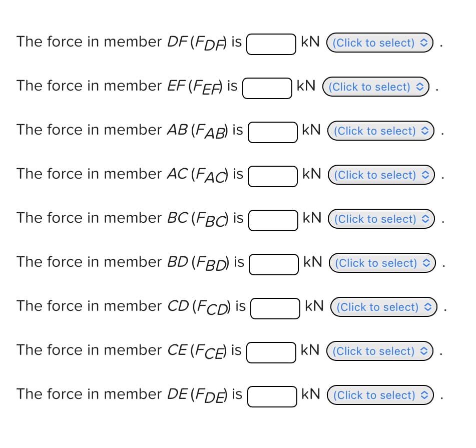The force in member DF (FDF) is |
KN (Click to select)
The force in member EF (FEF) is
KN (Click to select)
The force in member AB (FAB) is
KN (Click to select)
The force in member AC (FAC) is
KN (Click to select)
The force in member BC (FBC) is
KN (Click to select)
The force in member BD (FBD) is
KN (Click to select)
The force in member CD (FCD) is
KN (Click to select)
The force in member CE (FCE) is
The force in member DE (FDE) is
KN (Click to select)
KN (Click to select)