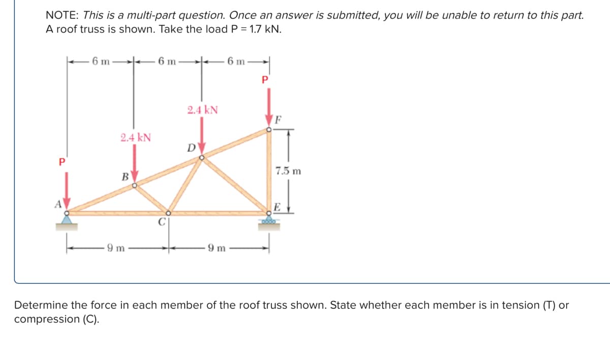 NOTE: This is a multi-part question. Once an answer is submitted, you will be unable to return to this part.
A roof truss is shown. Take the load P = 1.7 kN.
6 m
6 m
6 m
P
P
2.4 kN
2.4 kN
B
D
7.5 m
9 m
9 m
E
Determine the force in each member of the roof truss shown. State whether each member is in tension (T) or
compression (C).