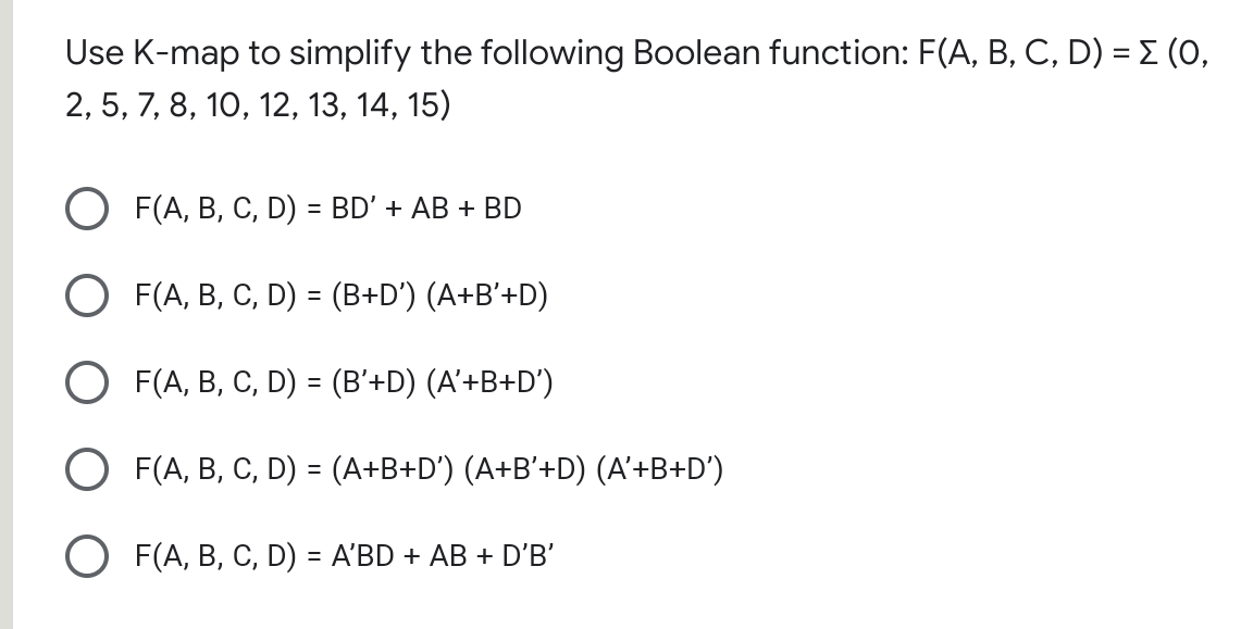 Use K-map to simplify the following Boolean function: F(A, B, C, D) = E (0,
2, 5, 7, 8, 10, 12, 13, 14, 15)
O F(A, B, C, D) = BD' + AB + BD
O F(A, B, C, D) = (B+D') (A+B'+D)
O F(A, B, C, D) = (B'+D) (A'+B+D')
O F(A, B, C, D) = (A+B+D') (A+B'+D) (A'+B+D')
O F(A, B, C, D) = A'BD + AB + D'B'
