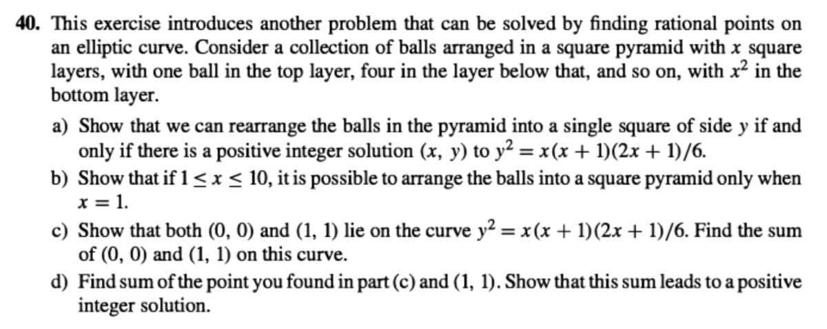 40. This exercise introduces another problem that can be solved by finding rational points on
an elliptic curve. Consider a collection of balls arranged in a square pyramid with x square
layers, with one ball in the top layer, four in the layer below that, and so on, with x2 in the
bottom layer.
a) Show that we can rearrange the balls in the pyramid into a single square of side y if and
only if there is a positive integer solution (x, y) to y² = x(x + 1)(2x + 1)/6.
b) Show that if 1<≤x≤ 10, it is possible to arrange the balls into a square pyramid only when
x = 1.
c) Show that both (0, 0) and (1, 1) lie on the curve y² = x(x + 1)(2x + 1)/6. Find the sum
of (0, 0) and (1, 1) on this curve.
d) Find sum of the point you found in part (c) and (1, 1). Show that this sum leads to a positive
integer solution.