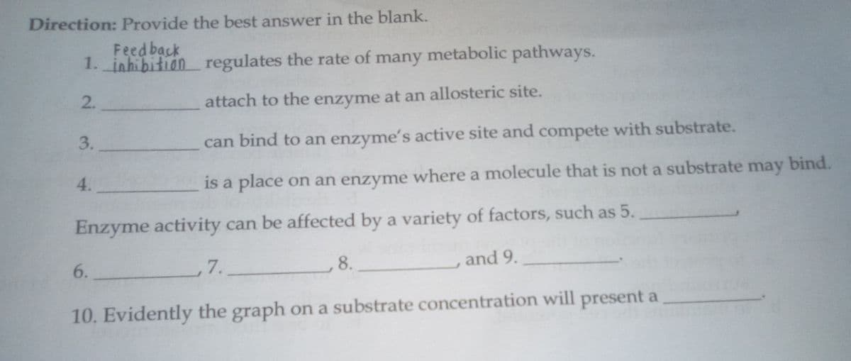 Direction: Provide the best answer in the blank.
Feed back
1. inhibition regulates the rate of many metabolic pathways.
2.
attach to the enzyme at an allosteric site.
3.
can bind to an enzyme's active site and compete with substrate.
4.
is a place on an enzyme where a molecule that is not a substrate may bind.
Enzyme activity can be affected by a variety of factors, such as 5.
7.
8.
and 9.
6.
10. Evidently the graph on a substrate concentration will present a
