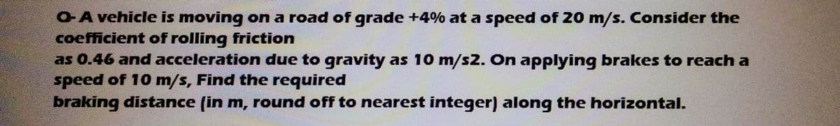 O-A vehicle is moving on a road of grade +4% at a speed of 20 m/s. Consider the
coefficient of rolling friction
as 0.46 and acceleration due to gravity as 10 m/s2. On applying brakes to reach a
speed of 10 m/s, Find the required
braking distance (in m, round off to nearest integer) along the horizontal.