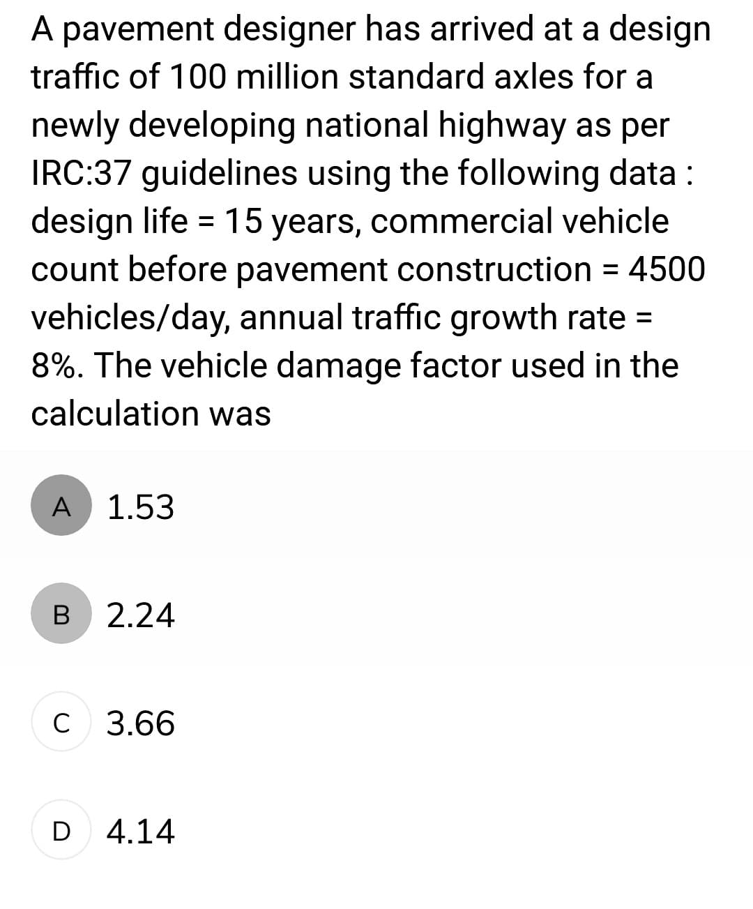 A pavement designer has arrived at a design
traffic of 100 million standard axles for a
newly developing national highway as per
IRC:37 guidelines using the following data:
design life = 15 years, commercial vehicle
count before pavement construction = 4500
vehicles/day, annual traffic growth rate =
8%. The vehicle damage factor used in the
calculation was
A
B
с
1.53
2.24
3.66
D 4.14