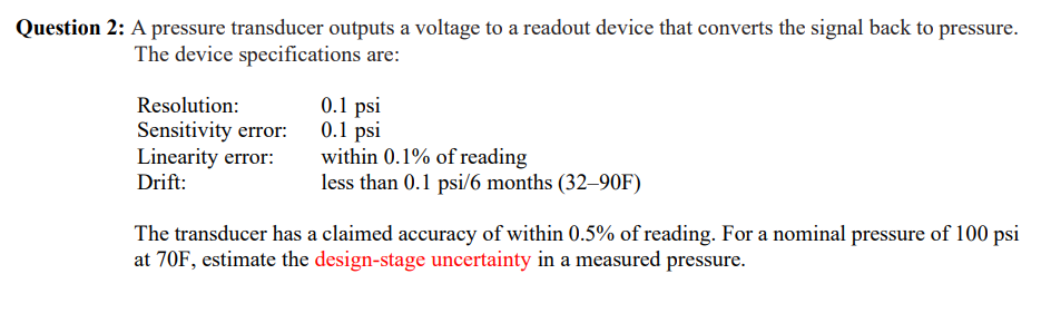 Question 2: A pressure transducer outputs a voltage to a readout device that converts the signal back to pressure.
The device specifications are:
Resolution:
Sensitivity error:
Linearity error:
Drift:
0.1 psi
0.1 psi
within 0.1% of reading
less than 0.1 psi/6 months (32–90F)
The transducer has a claimed accuracy of within 0.5% of reading. For a nominal pressure of 100 psi
at 70F, estimate the design-stage uncertainty in a measured pressure.
