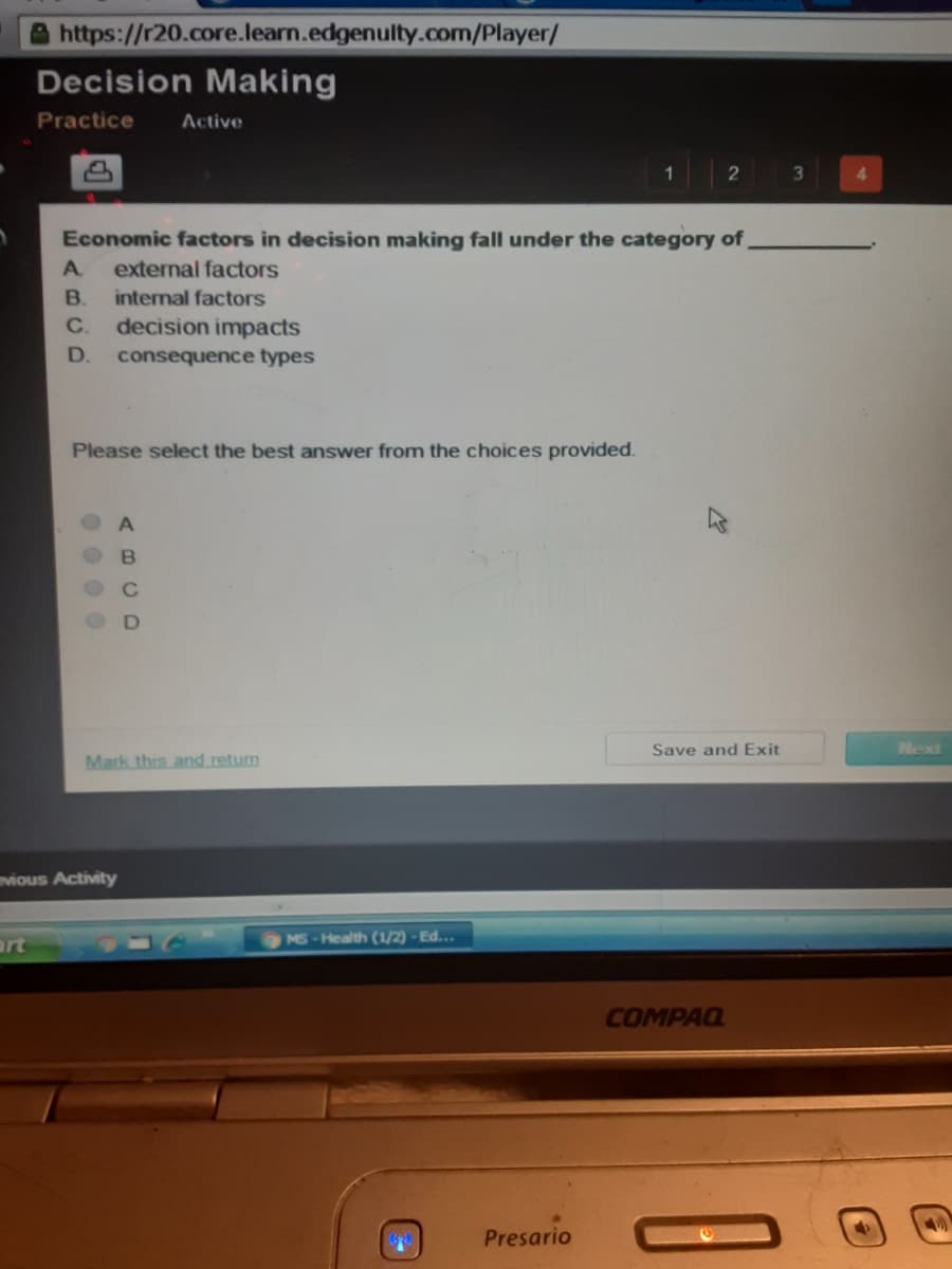 Ahttps://r20.core.learn.edgenulty.com/Player/
Decision Making
Practice
Active
2
4.
Economic factors in decision making fall under the category of
A.
external factors
B.
internal factors
C.
decision impacts
D.
consequence types
Please select the best answer from the choices provided.
Save and Exit
Next
Mark this and return
vious Activity
MS-Health (1/2) - Ed...
art
COMPAQ
Presario
00 0 0
