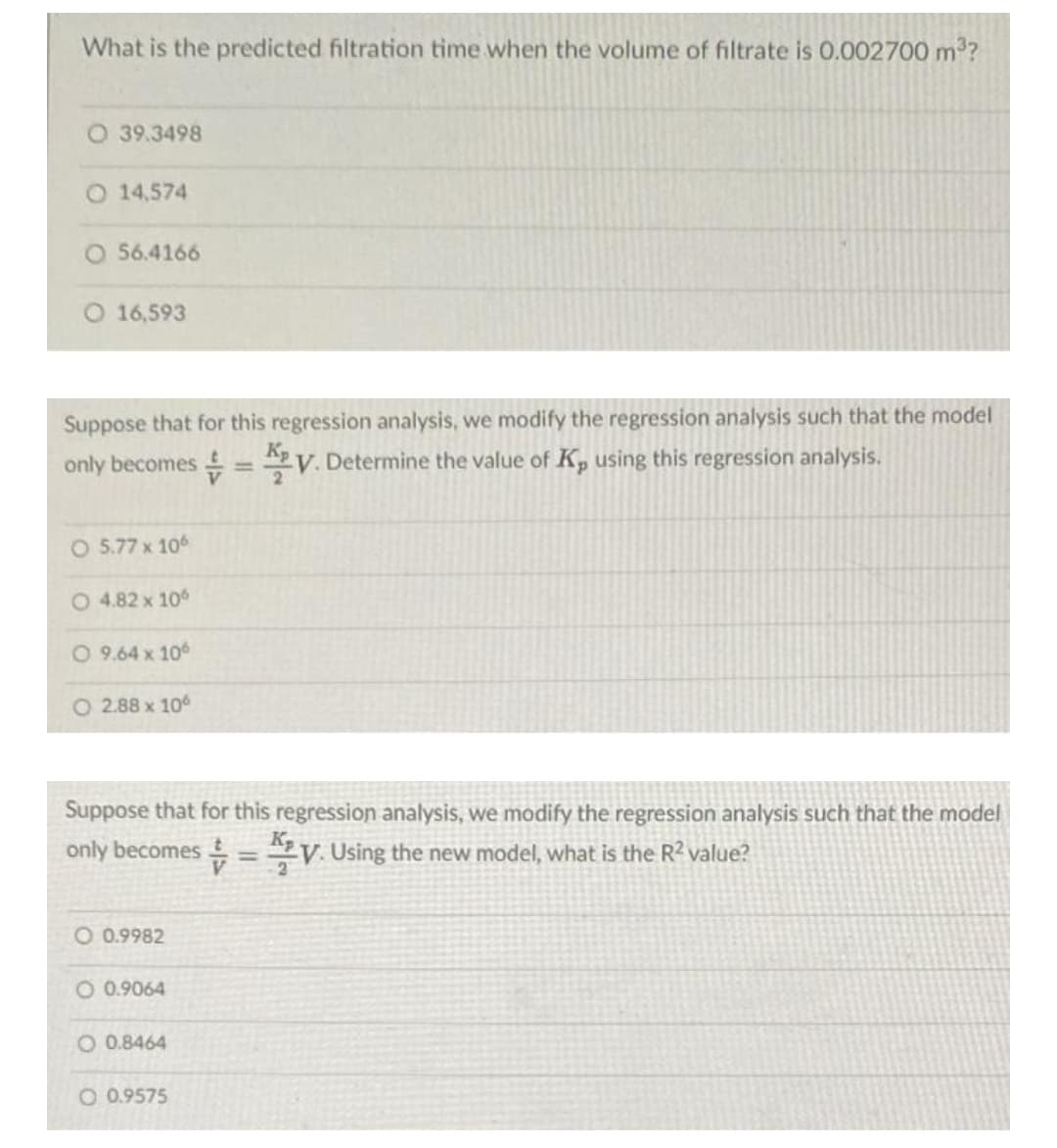 What is the predicted filtration time when the volume of filtrate is 0.002700 m3?
39.3498
O 14,574
O 56.4166
O 16,593
Suppose that for this regression analysis, we modify the regression analysis such that the model
only becomes =V. Determine the value of K, using this regression analysis.
%3D
O 5.77 x 10
O 4.82 x 10
O 9.64 x 10
O 2.88 x 10
Suppose that for this regression analysis, we modify the regression analysis such that the model
only becomes = y. Using the new model, what is the R? value?
||
O 0.9982
O 0.9064
O 0.8464
O 0.9575
