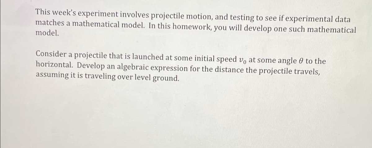 This week's experiment involves projectile motion, and testing to see if experimental data
matches a mathematical model. In this homework, you will develop one such mathematical
model.
Consider a projectile that is launched at some initial speed vo at some angle to the
horizontal. Develop an algebraic expression for the distance the projectile travels,
assuming it is traveling over level ground.